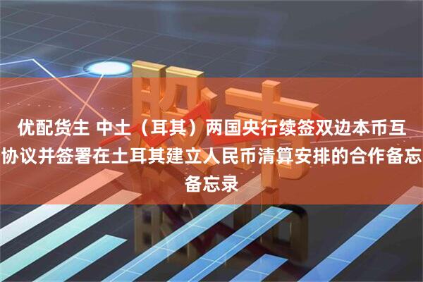 优配货主 中土（耳其）两国央行续签双边本币互换协议并签署在土耳其建立人民币清算安排的合作备忘录