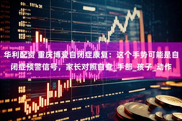 华利配资 重庆博爱自闭症康复：这个手势可能是自闭症预警信号，家长对照自查_手部_孩子_动作