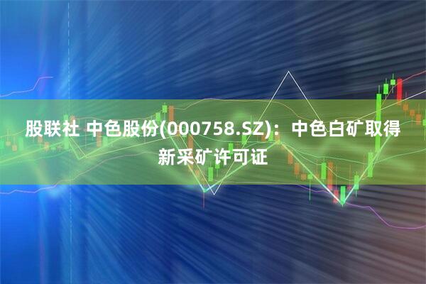 股联社 中色股份(000758.SZ)：中色白矿取得新采矿许可证