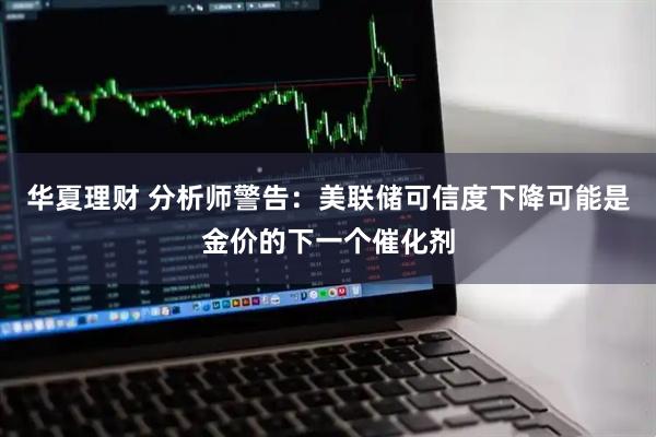华夏理财 分析师警告：美联储可信度下降可能是金价的下一个催化剂