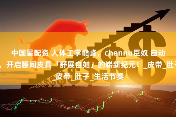 中国星配资 人体工学巅峰，chennu臣奴 自动扣男士腰带，开启腰间皮具「舒展自如」的崭新纪元！_皮带_肚子_生活节奏