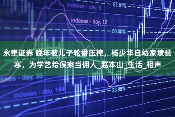 永崋证券 晚年被儿子轮番压榨，杨少华自幼家境贫寒，为学艺给侯家当佣人_赵本山_生活_相声