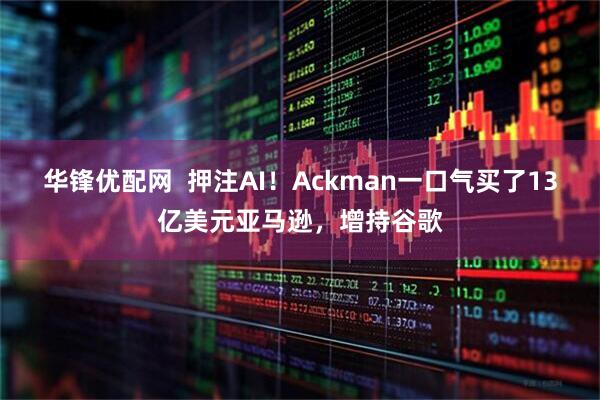 华锋优配网  押注AI！Ackman一口气买了13亿美元亚马逊，增持谷歌