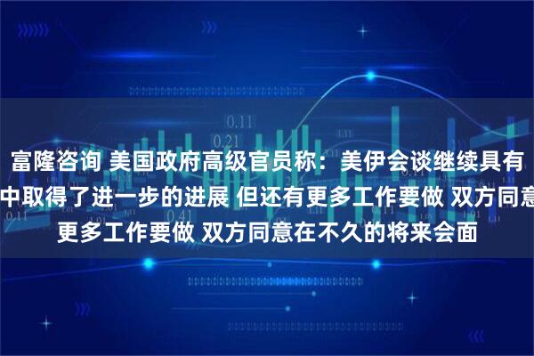 富隆咨询 美国政府高级官员称：美伊会谈继续具有建设性 双方在会谈中取得了进一步的进展 但还有更多工作要做 双方同意在不久的将来会面