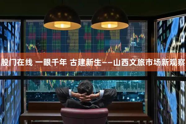 股门在线 一眼千年 古建新生——山西文旅市场新观察