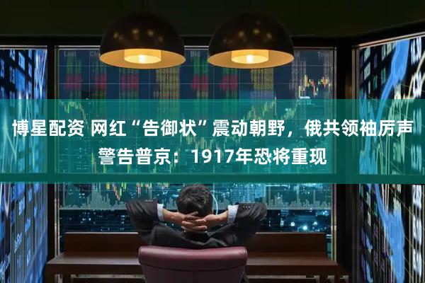 博星配资 网红“告御状”震动朝野，俄共领袖厉声警告普京：1917年恐将重现